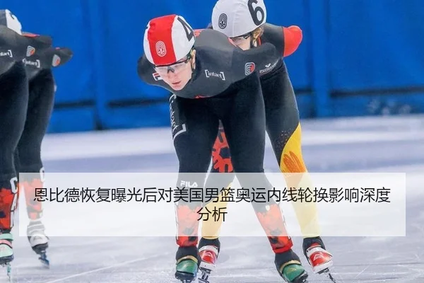 恩比德恢复曝光后对美国男篮奥运内线轮换影响深度分析