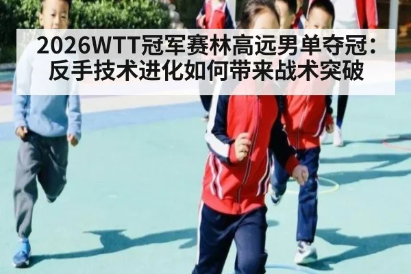 2026WTT冠军赛林高远男单夺冠:反手技术进化如何带来战术突破