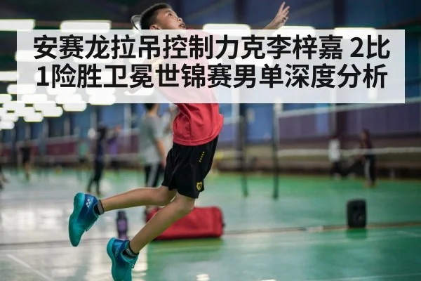 安赛龙拉吊控制力克李梓嘉 2比1险胜卫冕世锦赛男单深度分析